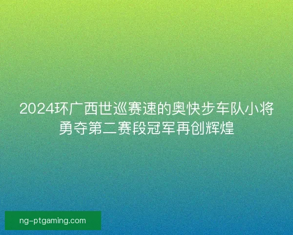 2024环广西世巡赛速的奥快步车队小将勇夺第二赛段冠军再创辉煌